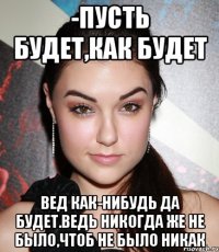 -пусть будет,как будет вед как-нибудь да будет.ведь никогда же не было,чтоб не было никак