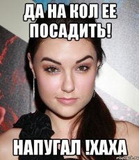 да на кол ее посадить! напугал !хаха