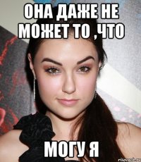 она даже не может то ,что могу я