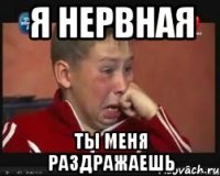 я нервная ты меня раздражаешь