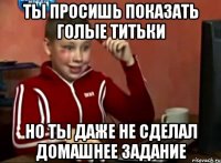 ты просишь показать голые титьки но ты даже не сделал домашнее задание