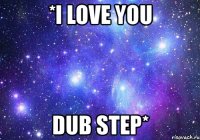 *i love you dub step*