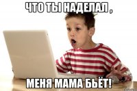 что ты наделал , меня мама бьёт!