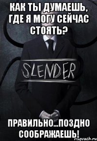 как ты думаешь, где я могу сейчас стоять? правильно...поздно соображаешь!