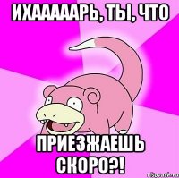 ихааааарь, ты, что приезжаешь скоро?!