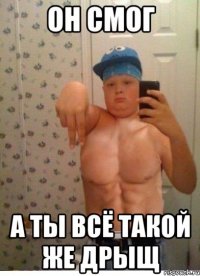 он смог а ты всё такой же дрыщ