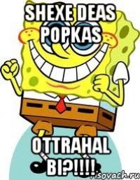 shexe deas popkas ottrahal bi?!!!