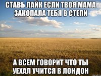 ставь лайк если твоя мама закопала тебя в степи а всем говорит что ты уехал учится в лондон