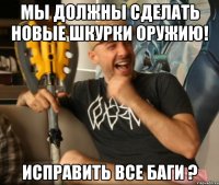 мы должны сделать новые шкурки оружию! исправить все баги ?