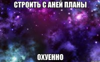 строить с аней планы охуенно