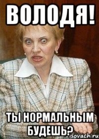 володя! ты нормальным будешь?