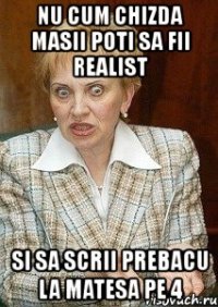 nu cum chizda masii poti sa fii realist si sa scrii prebacu la matesa pe 4