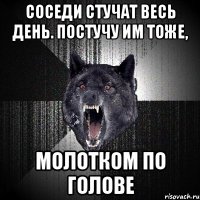 соседи стучат весь день. постучу им тоже, молотком по голове