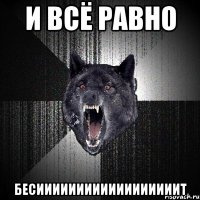 и всё равно бесиииииииииииииииииит