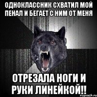 одноклассник схватил мой пенал и бегает с ним от меня отрезала ноги и руки линейкой!!