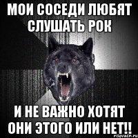 мои соседи любят слушать рок и не важно хотят они этого или нет!!