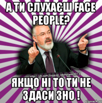 а ти слухаєш face people? якщо ні то ти не здаси зно !