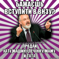 бажаєшь вступити в внзу? продай хату,машину,печінку, маму й тата