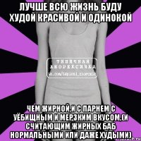 лучше всю жизнь буду худой красивой и одинокой чем жирной,и с парнем с уёбищным и мерзким вкусом,(и считающим жирных баб нормальными или даже худыми)