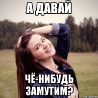 а давай чё-нибудь замутим?