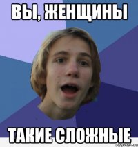 вы, женщины такие сложные