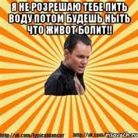 я не розрешаю тебе пить воду потом будешь ныть что живот болит!! 