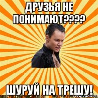 друзья не понимают??? шуруй на трешу!