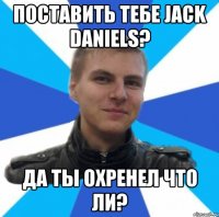 поставить тебе jack daniels? да ты охренел что ли?