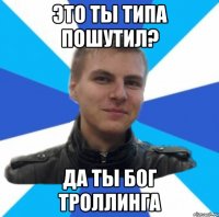 это ты типа пошутил? да ты бог троллинга