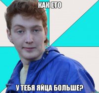 как ето у тебя яйца больше?