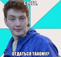 слобо, отдаться такому?