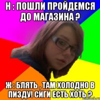 н : пошли пройдемся до магазина ? ж : блять , там холодно в пизду! сиги есть хоть ?