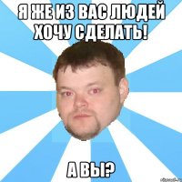 я же из вас людей хочу сделать! а вы?