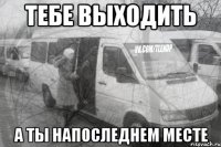 тебе выходить а ты напоследнем месте