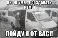 вы не умеете создавать мемы пойду я от вас!!