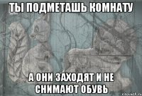 ты подметашь комнату а они заходят и не снимают обувь