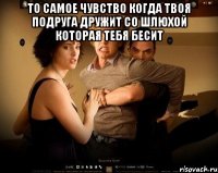 то самое чувство когда твоя подруга дружит со шлюхой которая тебя бесит 