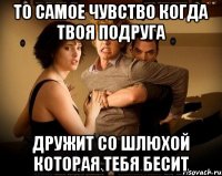 то самое чувство когда твоя подруга дружит со шлюхой которая тебя бесит