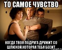 то самое чувство когда твоя подруга дружит со шлюхой которая тебя бесит