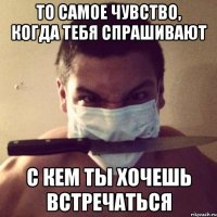 то самое чувство, когда тебя спрашивают с кем ты хочешь встречаться