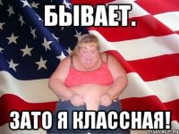 бывает. зато я классная!