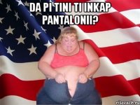 da pi tini ti inkap pantalonii? 