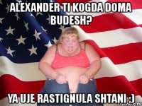 alexander ti kogda doma budesh? ya uje rastignula shtani :)