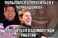 попытался отпроситься у чернышенко? "проебаться вздумал? иди работай"