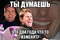 ты думаешь что два года что то изменят?