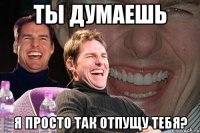 ты думаешь я просто так отпущу тебя?