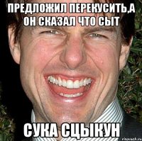 предложил перекусить,а он сказал что сыт сука сцыкун