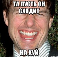 та пусть он сходит на хуй