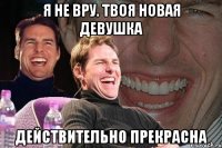 я не вру. твоя новая девушка действительно прекрасна