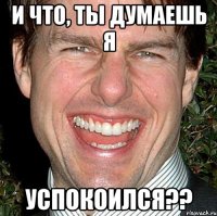 и что, ты думаешь я успокоился??